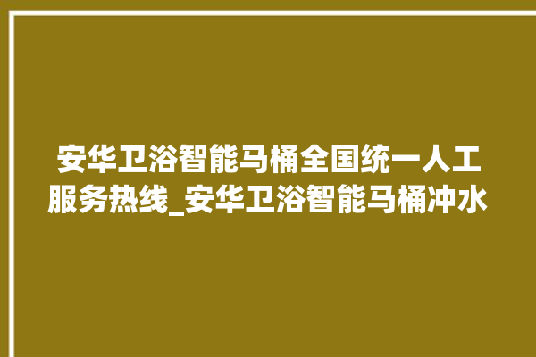 安华卫浴智能马桶全国统一人工服务热线_安华卫浴智能马桶冲水量怎么调节 。马桶