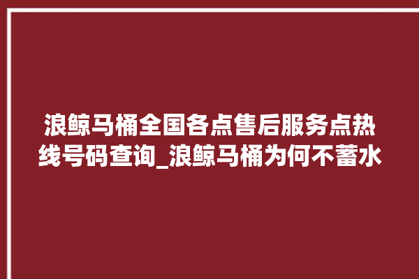 浪鲸马桶全国各点售后服务点热线号码查询_浪鲸马桶为何不蓄水 。马桶