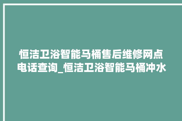 恒洁卫浴智能马桶售后维修网点电话查询_恒洁卫浴智能马桶冲水不停 。马桶