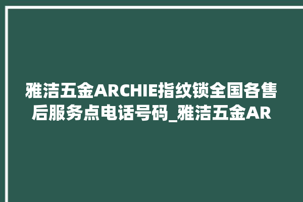 雅洁五金ARCHIE指纹锁全国各售后服务点电话号码_雅洁五金ARCHIE指纹锁钥匙盖怎么打开 。指纹锁