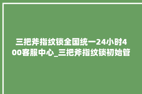 三把斧指纹锁全国统一24小时400客服中心_三把斧指纹锁初始管理员密码忘了 。三把