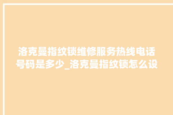 洛克曼指纹锁维修服务热线电话号码是多少_洛克曼指纹锁怎么设置指纹 。洛克