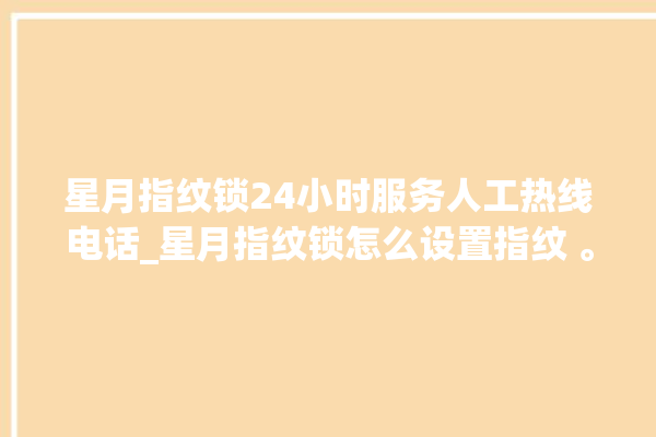 星月指纹锁24小时服务人工热线电话_星月指纹锁怎么设置指纹 。星月