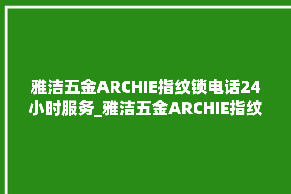 雅洁五金ARCHIE指纹锁电话24小时服务_雅洁五金ARCHIE指纹锁钥匙盖怎么打开 。指纹锁