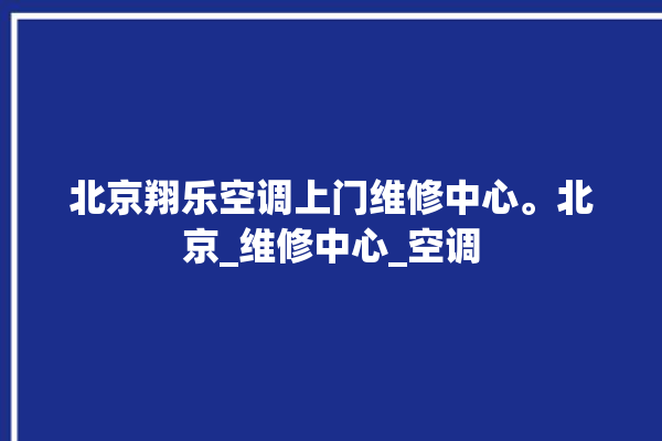 北京翔乐空调上门维修中心。北京_维修中心_空调