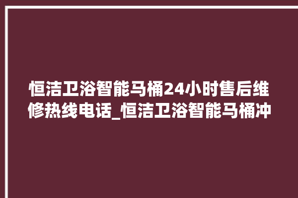 恒洁卫浴智能马桶24小时售后维修热线电话_恒洁卫浴智能马桶冲水量怎么调节 。马桶