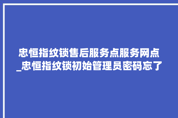 忠恒指纹锁售后服务点服务网点_忠恒指纹锁初始管理员密码忘了 。恒指