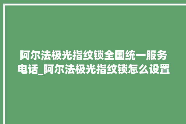 阿尔法极光指纹锁全国统一服务电话_阿尔法极光指纹锁怎么设置指纹 。阿尔法