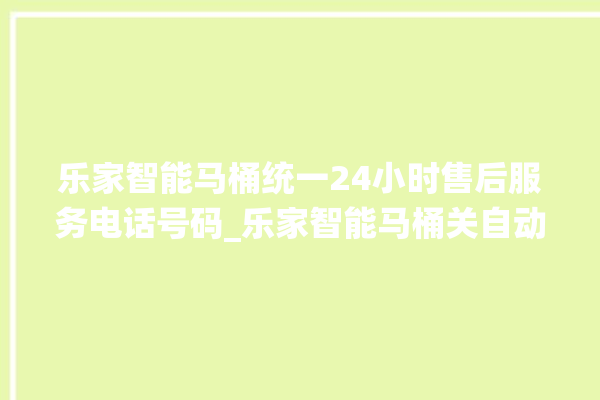 乐家智能马桶统一24小时售后服务电话号码_乐家智能马桶关自动感应 。马桶