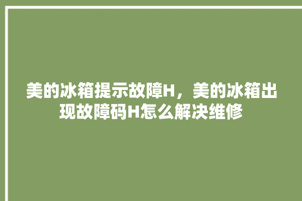 美的冰箱提示故障H，美的冰箱出现故障码H怎么解决维修