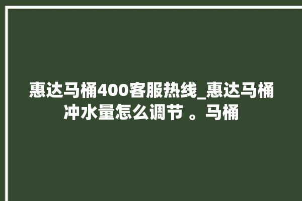 惠达马桶400客服热线_惠达马桶冲水量怎么调节 。马桶