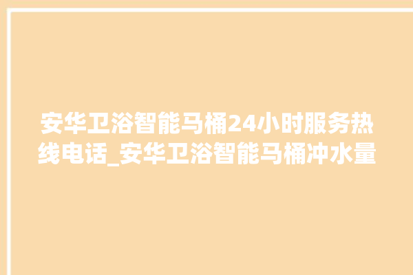 安华卫浴智能马桶24小时服务热线电话_安华卫浴智能马桶冲水量怎么调节 。马桶