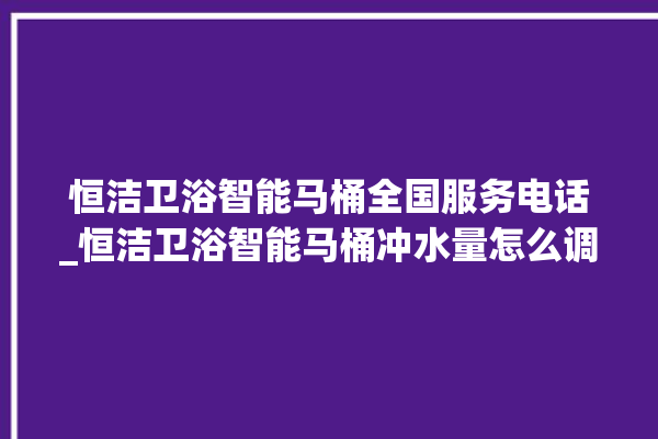 恒洁卫浴智能马桶全国服务电话_恒洁卫浴智能马桶冲水量怎么调节 。马桶