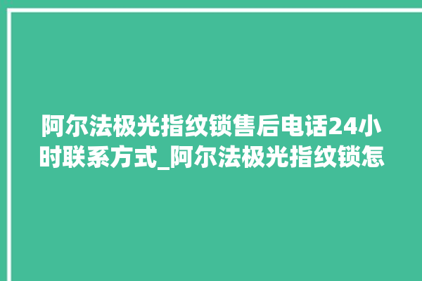 阿尔法极光指纹锁售后电话24小时联系方式_阿尔法极光指纹锁怎么设置指纹 。阿尔法