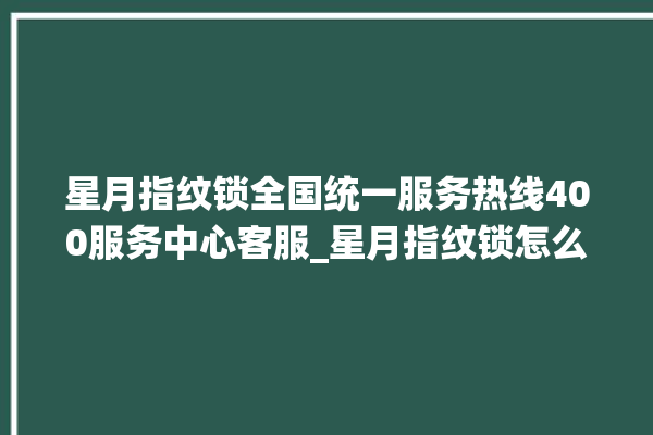 星月指纹锁全国统一服务热线400服务中心客服_星月指纹锁怎么设置指纹 。星月