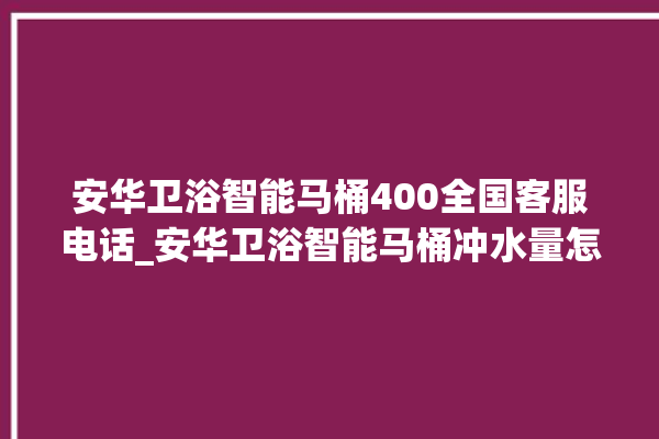 安华卫浴智能马桶400全国客服电话_安华卫浴智能马桶冲水量怎么调节 。马桶