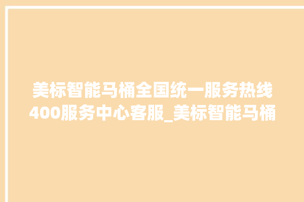 美标智能马桶全国统一服务热线400服务中心客服_美标智能马桶冲水无力怎么解决 。马桶