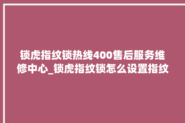 锁虎指纹锁热线400售后服务维修中心_锁虎指纹锁怎么设置指纹 。指纹锁