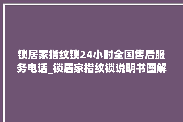 锁居家指纹锁24小时全国售后服务电话_锁居家指纹锁说明书图解 。指纹锁