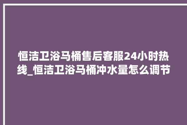 恒洁卫浴马桶售后客服24小时热线_恒洁卫浴马桶冲水量怎么调节 。马桶