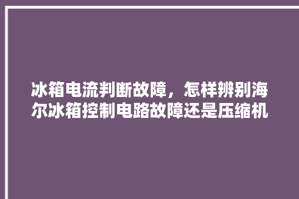 冰箱电流判断故障，怎样辨别海尔冰箱控制电路故障还是压缩机故障