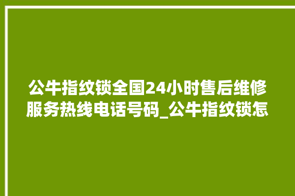 公牛指纹锁全国24小时售后维修服务热线电话号码_公牛指纹锁怎么改密码 。公牛