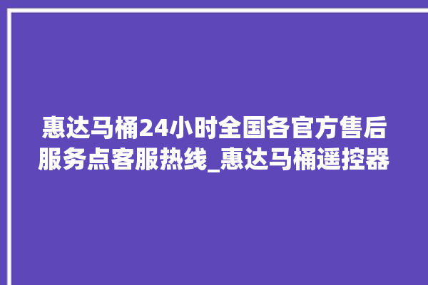 惠达马桶24小时全国各官方售后服务点客服热线_惠达马桶遥控器说明书 。马桶