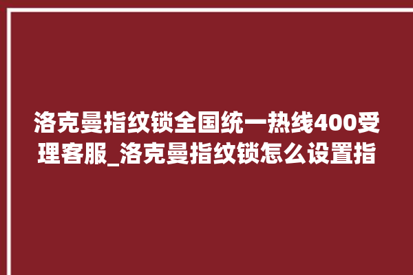 洛克曼指纹锁全国统一热线400受理客服_洛克曼指纹锁怎么设置指纹 。洛克