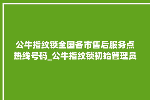 公牛指纹锁全国各市售后服务点热线号码_公牛指纹锁初始管理员密码忘了 。公牛