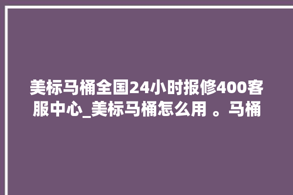 美标马桶全国24小时报修400客服中心_美标马桶怎么用 。马桶