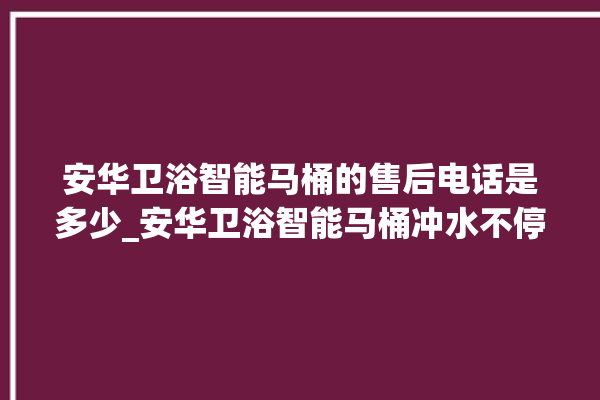 安华卫浴智能马桶的售后电话是多少_安华卫浴智能马桶冲水不停 。马桶