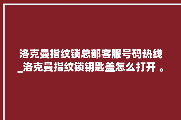 洛克曼指纹锁总部客服号码热线_洛克曼指纹锁钥匙盖怎么打开 。洛克