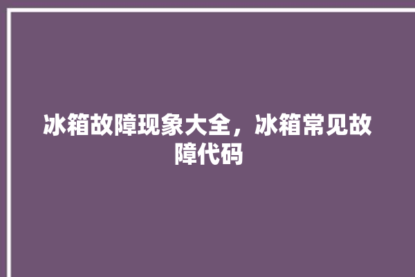 冰箱故障现象大全，冰箱常见故障代码