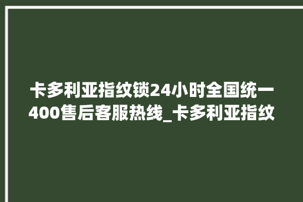 卡多利亚指纹锁24小时全国统一400售后客服热线_卡多利亚指纹锁钥匙盖怎么打开 。多利亚