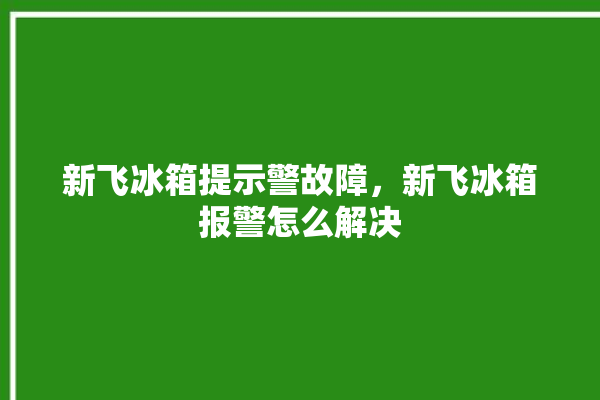 新飞冰箱提示警故障，新飞冰箱报警怎么解决