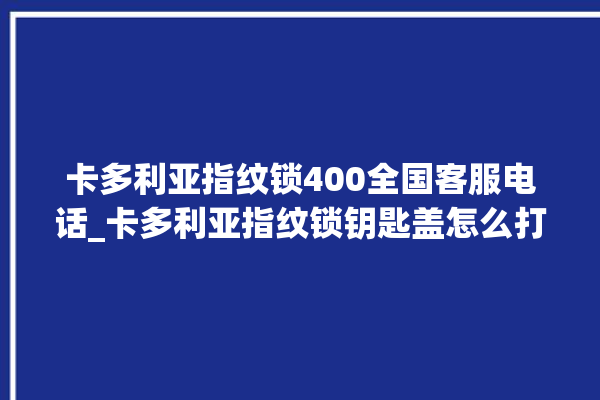 卡多利亚指纹锁400全国客服电话_卡多利亚指纹锁钥匙盖怎么打开 。多利亚