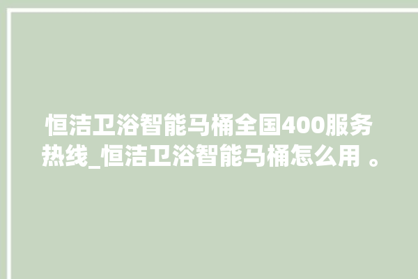 恒洁卫浴智能马桶全国400服务热线_恒洁卫浴智能马桶怎么用 。马桶