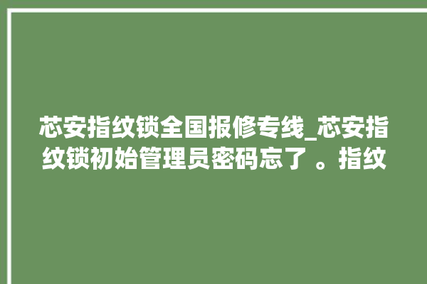 芯安指纹锁全国报修专线_芯安指纹锁初始管理员密码忘了 。指纹锁