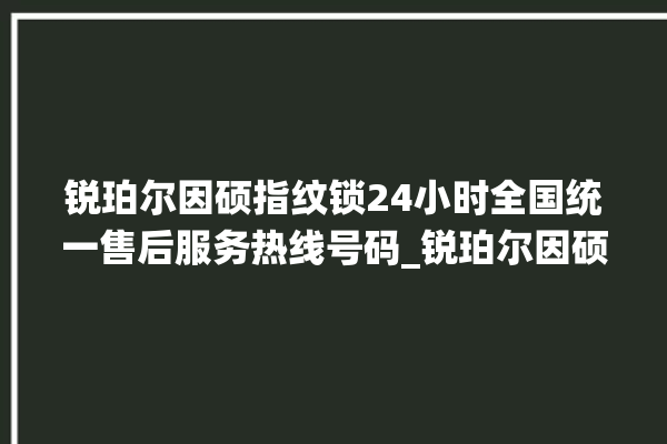 锐珀尔因硕指纹锁24小时全国统一售后服务热线号码_锐珀尔因硕指纹锁怎么改密码 。指纹锁