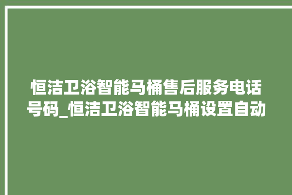 恒洁卫浴智能马桶售后服务电话号码_恒洁卫浴智能马桶设置自动冲水 。马桶