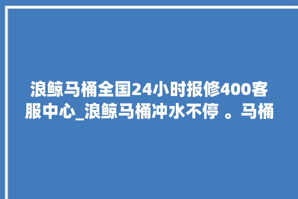 浪鲸马桶全国24小时报修400客服中心_浪鲸马桶冲水不停 。马桶