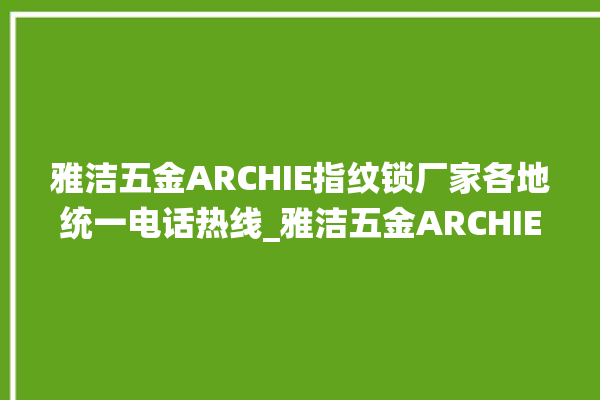 雅洁五金ARCHIE指纹锁厂家各地统一电话热线_雅洁五金ARCHIE指纹锁怎么改密码 。指纹锁