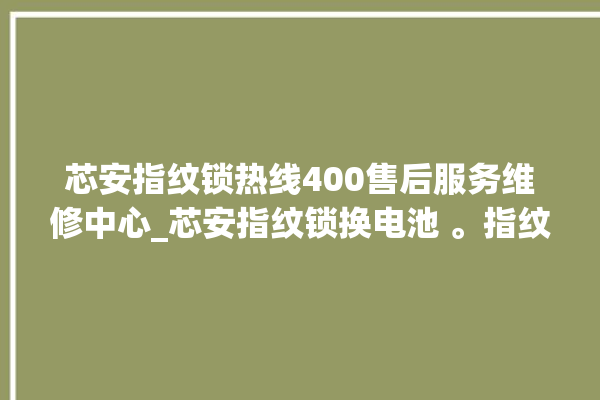 芯安指纹锁热线400售后服务维修中心_芯安指纹锁换电池 。指纹锁