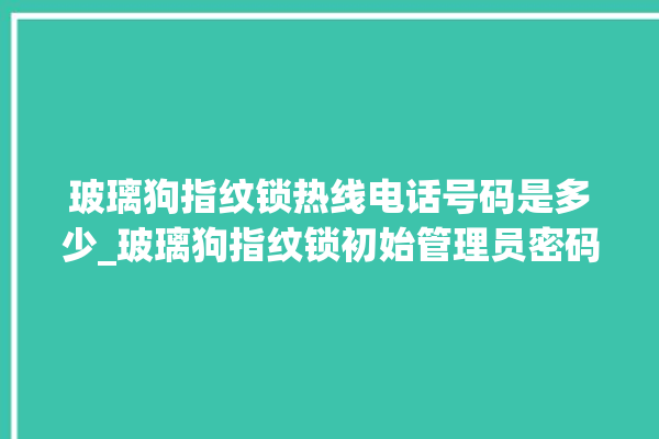 玻璃狗指纹锁热线电话号码是多少_玻璃狗指纹锁初始管理员密码忘了 。玻璃