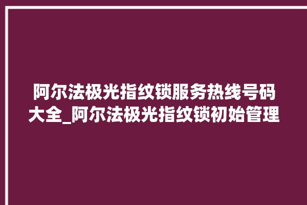 阿尔法极光指纹锁服务热线号码大全_阿尔法极光指纹锁初始管理员密码忘了 。阿尔法