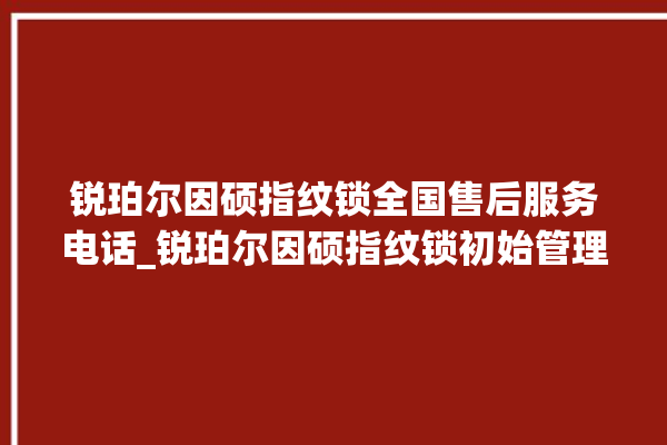 锐珀尔因硕指纹锁全国售后服务电话_锐珀尔因硕指纹锁初始管理员密码忘了 。指纹锁