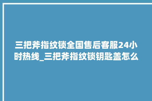 三把斧指纹锁全国售后客服24小时热线_三把斧指纹锁钥匙盖怎么打开 。三把