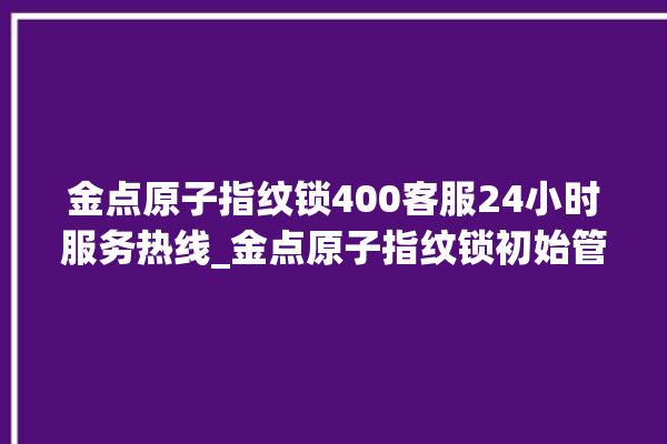 金点原子指纹锁400客服24小时服务热线_金点原子指纹锁初始管理员密码忘了 。原子