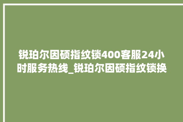 锐珀尔因硕指纹锁400客服24小时服务热线_锐珀尔因硕指纹锁换电池 。指纹锁