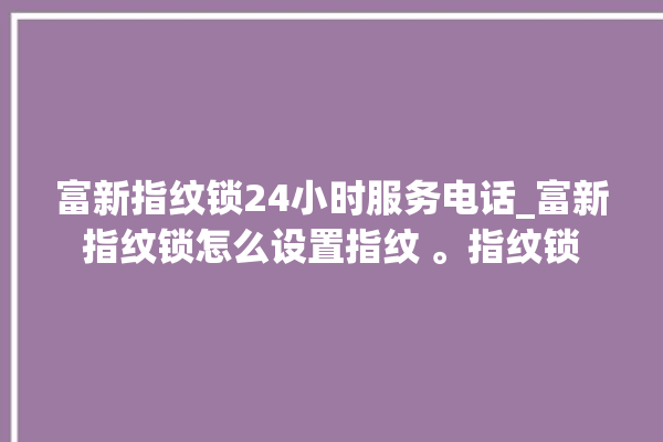 富新指纹锁24小时服务电话_富新指纹锁怎么设置指纹 。指纹锁